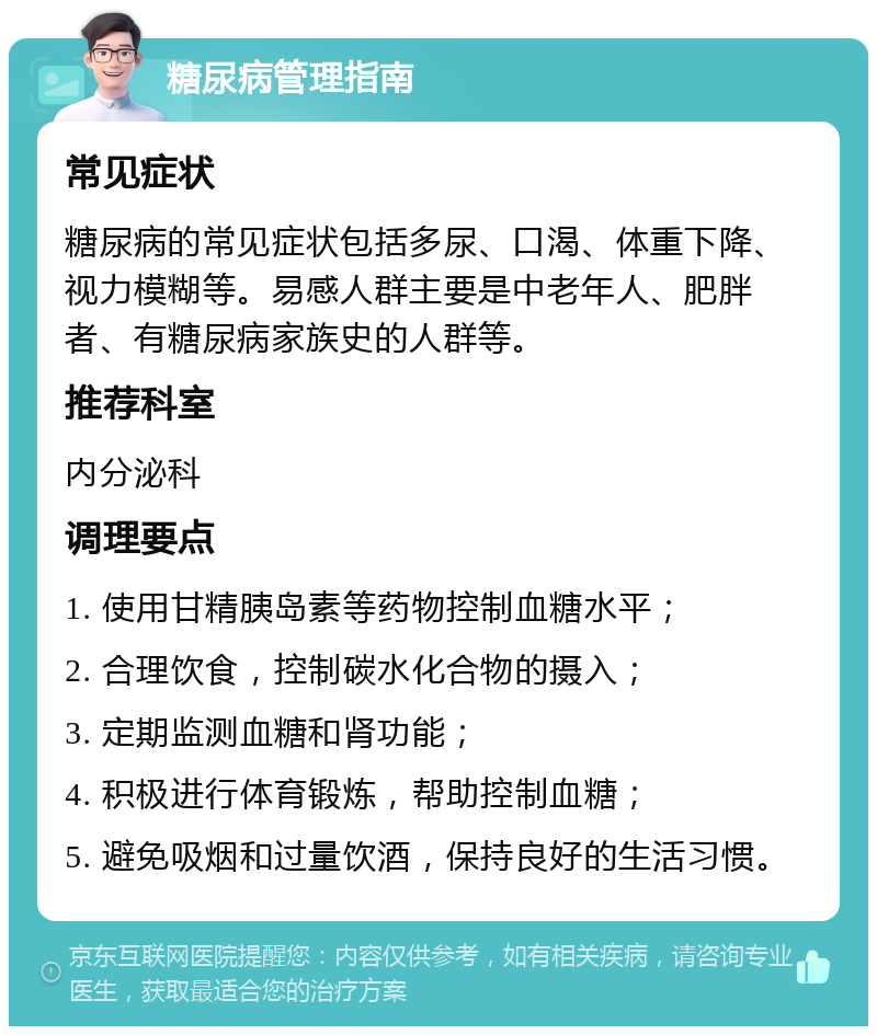 糖尿病管理指南 常见症状 糖尿病的常见症状包括多尿、口渴、体重下降、视力模糊等。易感人群主要是中老年人、肥胖者、有糖尿病家族史的人群等。 推荐科室 内分泌科 调理要点 1. 使用甘精胰岛素等药物控制血糖水平； 2. 合理饮食，控制碳水化合物的摄入； 3. 定期监测血糖和肾功能； 4. 积极进行体育锻炼，帮助控制血糖； 5. 避免吸烟和过量饮酒，保持良好的生活习惯。