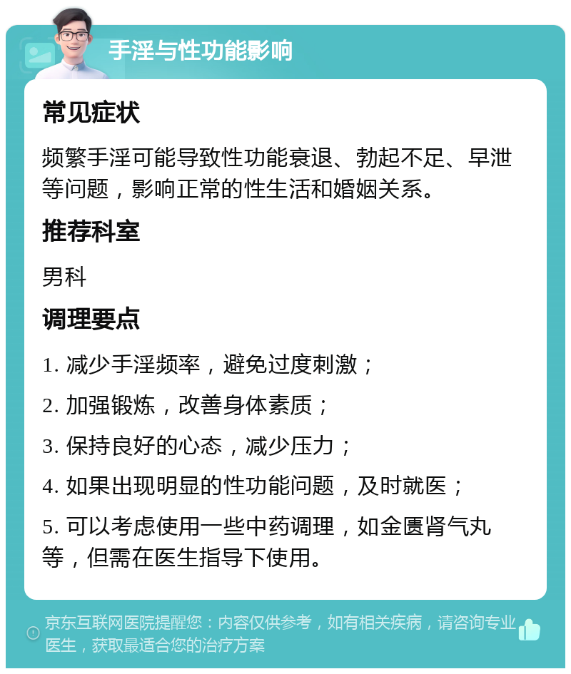 手淫与性功能影响 常见症状 频繁手淫可能导致性功能衰退、勃起不足、早泄等问题，影响正常的性生活和婚姻关系。 推荐科室 男科 调理要点 1. 减少手淫频率，避免过度刺激； 2. 加强锻炼，改善身体素质； 3. 保持良好的心态，减少压力； 4. 如果出现明显的性功能问题，及时就医； 5. 可以考虑使用一些中药调理，如金匮肾气丸等，但需在医生指导下使用。