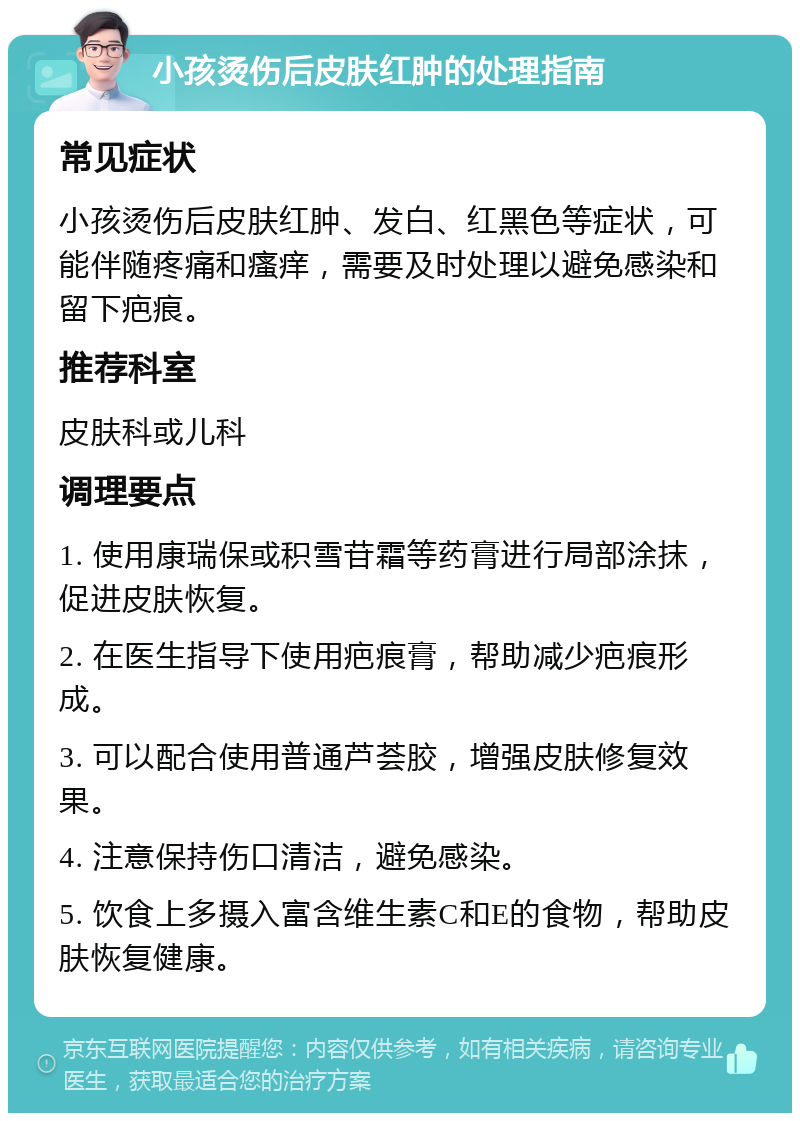 小孩烫伤后皮肤红肿的处理指南 常见症状 小孩烫伤后皮肤红肿、发白、红黑色等症状，可能伴随疼痛和瘙痒，需要及时处理以避免感染和留下疤痕。 推荐科室 皮肤科或儿科 调理要点 1. 使用康瑞保或积雪苷霜等药膏进行局部涂抹，促进皮肤恢复。 2. 在医生指导下使用疤痕膏，帮助减少疤痕形成。 3. 可以配合使用普通芦荟胶，增强皮肤修复效果。 4. 注意保持伤口清洁，避免感染。 5. 饮食上多摄入富含维生素C和E的食物，帮助皮肤恢复健康。