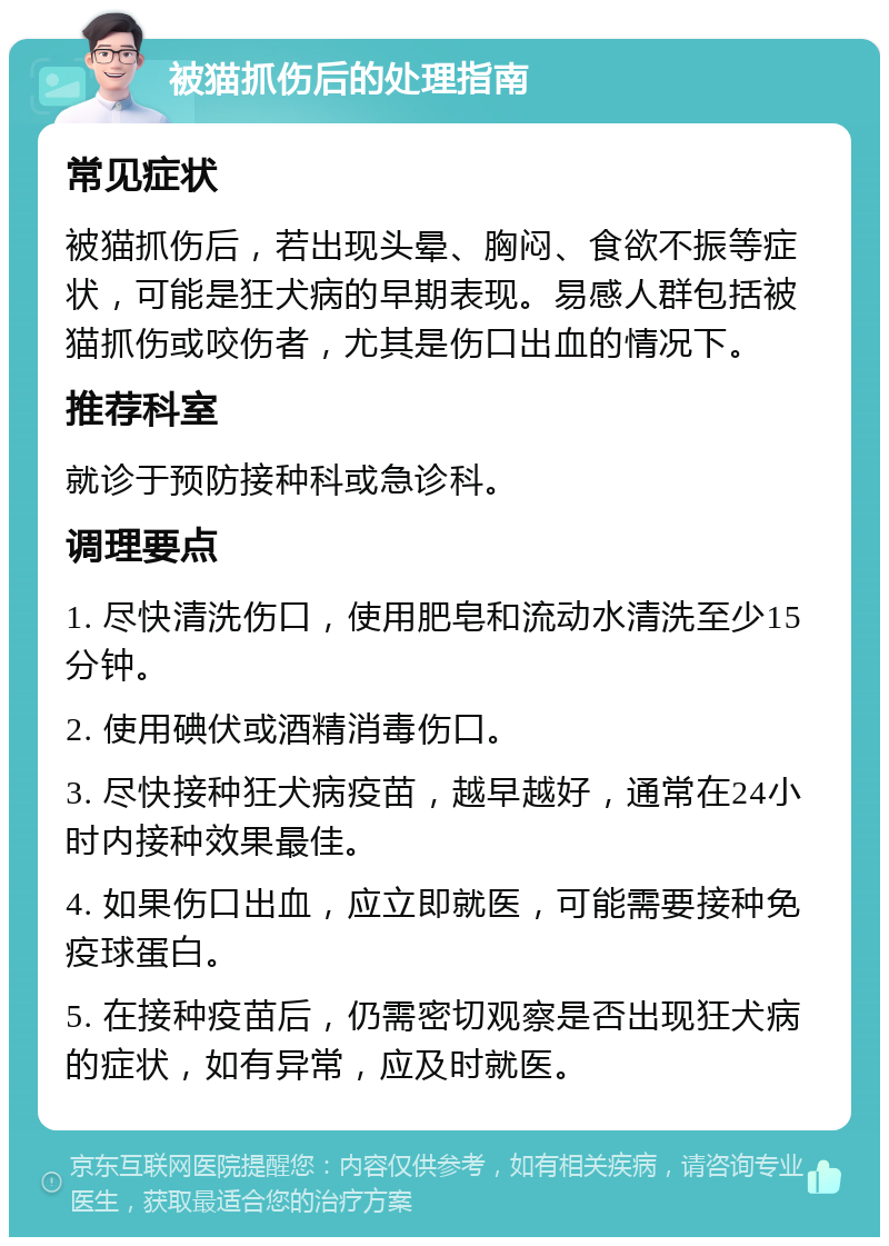 被猫抓伤后的处理指南 常见症状 被猫抓伤后，若出现头晕、胸闷、食欲不振等症状，可能是狂犬病的早期表现。易感人群包括被猫抓伤或咬伤者，尤其是伤口出血的情况下。 推荐科室 就诊于预防接种科或急诊科。 调理要点 1. 尽快清洗伤口，使用肥皂和流动水清洗至少15分钟。 2. 使用碘伏或酒精消毒伤口。 3. 尽快接种狂犬病疫苗，越早越好，通常在24小时内接种效果最佳。 4. 如果伤口出血，应立即就医，可能需要接种免疫球蛋白。 5. 在接种疫苗后，仍需密切观察是否出现狂犬病的症状，如有异常，应及时就医。