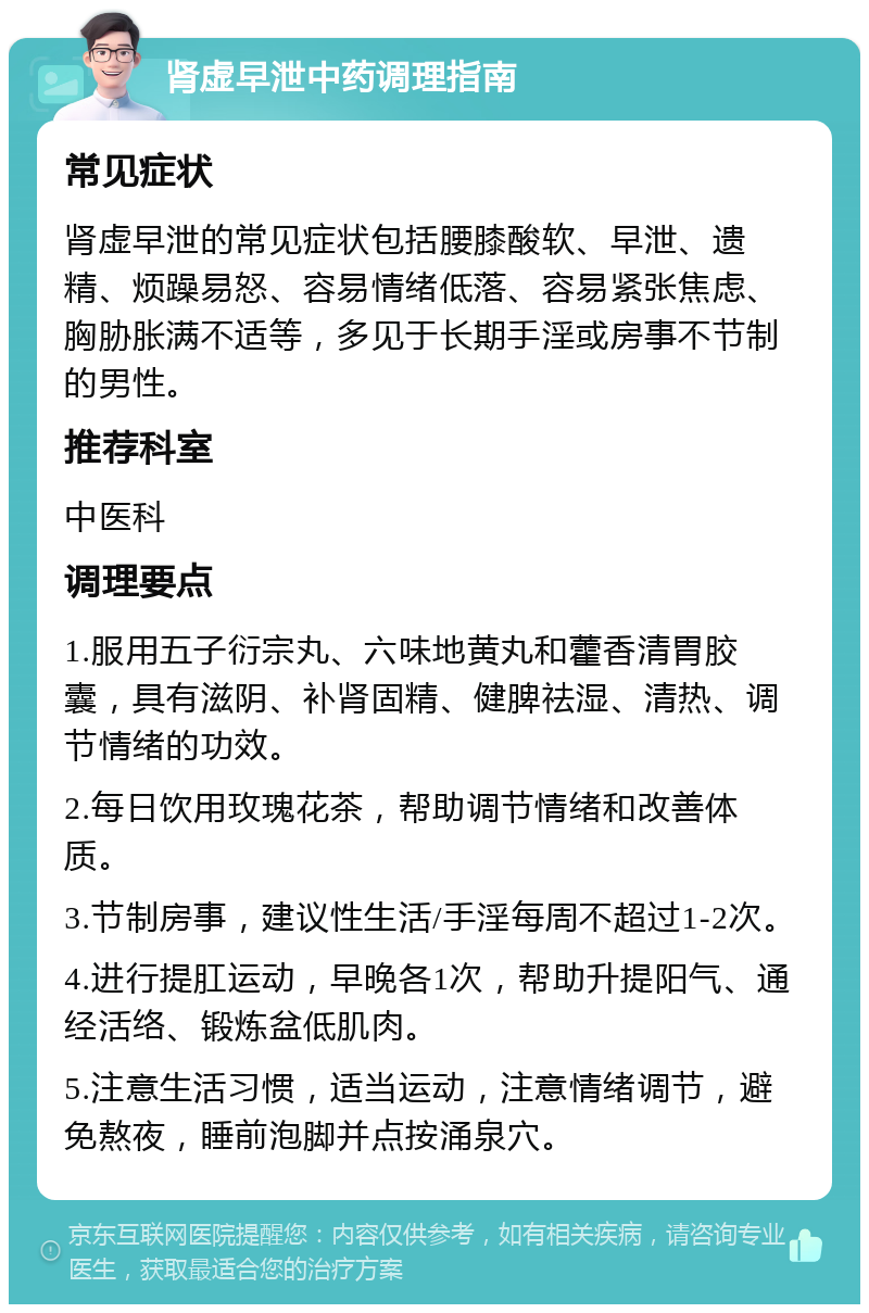 肾虚早泄中药调理指南 常见症状 肾虚早泄的常见症状包括腰膝酸软、早泄、遗精、烦躁易怒、容易情绪低落、容易紧张焦虑、胸胁胀满不适等，多见于长期手淫或房事不节制的男性。 推荐科室 中医科 调理要点 1.服用五子衍宗丸、六味地黄丸和藿香清胃胶囊，具有滋阴、补肾固精、健脾祛湿、清热、调节情绪的功效。 2.每日饮用玫瑰花茶，帮助调节情绪和改善体质。 3.节制房事，建议性生活/手淫每周不超过1-2次。 4.进行提肛运动，早晚各1次，帮助升提阳气、通经活络、锻炼盆低肌肉。 5.注意生活习惯，适当运动，注意情绪调节，避免熬夜，睡前泡脚并点按涌泉穴。