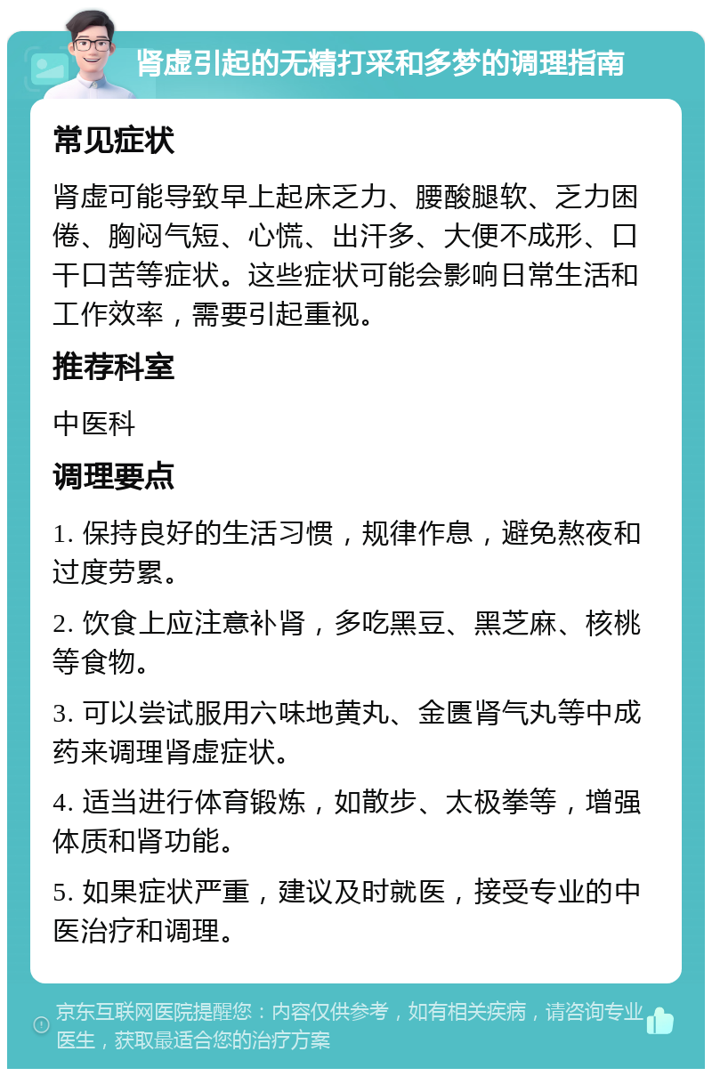 肾虚引起的无精打采和多梦的调理指南 常见症状 肾虚可能导致早上起床乏力、腰酸腿软、乏力困倦、胸闷气短、心慌、出汗多、大便不成形、口干口苦等症状。这些症状可能会影响日常生活和工作效率，需要引起重视。 推荐科室 中医科 调理要点 1. 保持良好的生活习惯，规律作息，避免熬夜和过度劳累。 2. 饮食上应注意补肾，多吃黑豆、黑芝麻、核桃等食物。 3. 可以尝试服用六味地黄丸、金匮肾气丸等中成药来调理肾虚症状。 4. 适当进行体育锻炼，如散步、太极拳等，增强体质和肾功能。 5. 如果症状严重，建议及时就医，接受专业的中医治疗和调理。