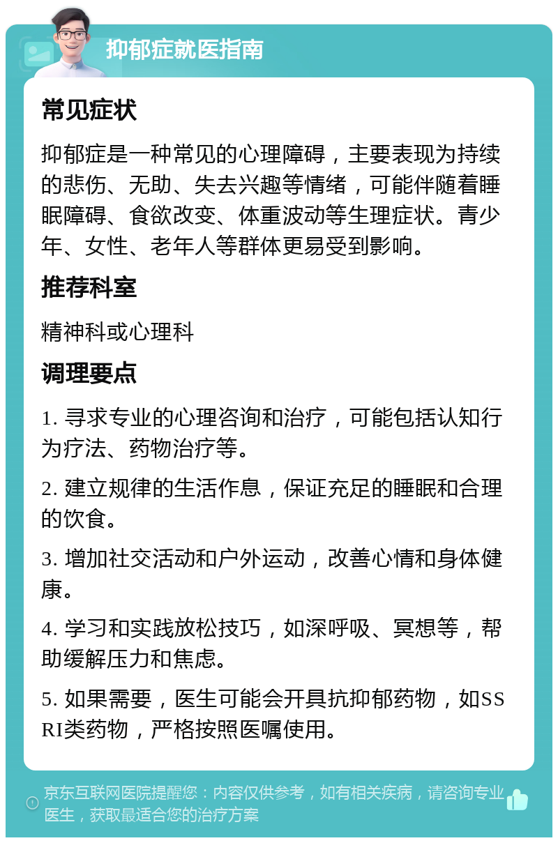 抑郁症就医指南 常见症状 抑郁症是一种常见的心理障碍，主要表现为持续的悲伤、无助、失去兴趣等情绪，可能伴随着睡眠障碍、食欲改变、体重波动等生理症状。青少年、女性、老年人等群体更易受到影响。 推荐科室 精神科或心理科 调理要点 1. 寻求专业的心理咨询和治疗，可能包括认知行为疗法、药物治疗等。 2. 建立规律的生活作息，保证充足的睡眠和合理的饮食。 3. 增加社交活动和户外运动，改善心情和身体健康。 4. 学习和实践放松技巧，如深呼吸、冥想等，帮助缓解压力和焦虑。 5. 如果需要，医生可能会开具抗抑郁药物，如SSRI类药物，严格按照医嘱使用。