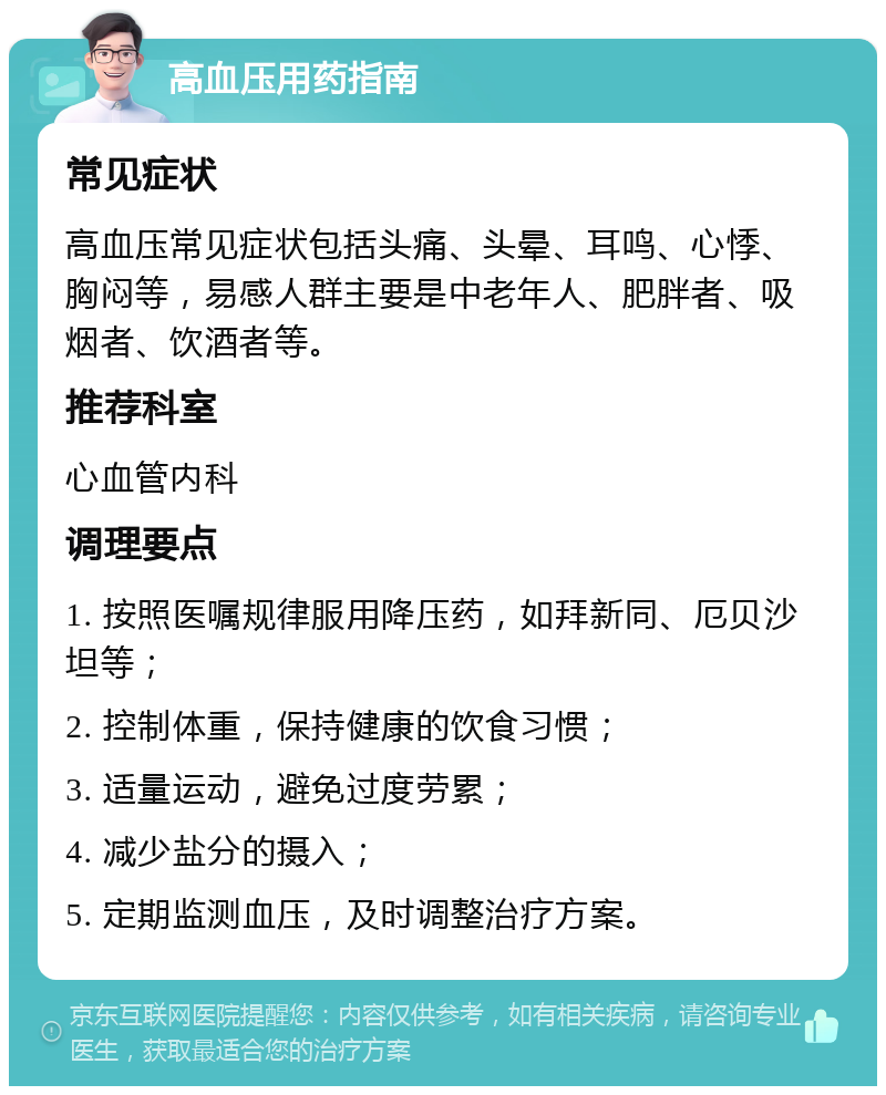 高血压用药指南 常见症状 高血压常见症状包括头痛、头晕、耳鸣、心悸、胸闷等，易感人群主要是中老年人、肥胖者、吸烟者、饮酒者等。 推荐科室 心血管内科 调理要点 1. 按照医嘱规律服用降压药，如拜新同、厄贝沙坦等； 2. 控制体重，保持健康的饮食习惯； 3. 适量运动，避免过度劳累； 4. 减少盐分的摄入； 5. 定期监测血压，及时调整治疗方案。