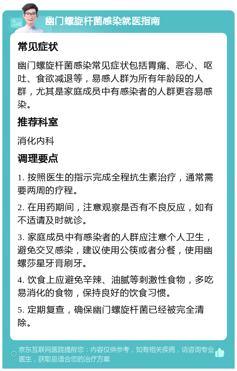 幽门螺旋杆菌感染就医指南 常见症状 幽门螺旋杆菌感染常见症状包括胃痛、恶心、呕吐、食欲减退等，易感人群为所有年龄段的人群，尤其是家庭成员中有感染者的人群更容易感染。 推荐科室 消化内科 调理要点 1. 按照医生的指示完成全程抗生素治疗，通常需要两周的疗程。 2. 在用药期间，注意观察是否有不良反应，如有不适请及时就诊。 3. 家庭成员中有感染者的人群应注意个人卫生，避免交叉感染，建议使用公筷或者分餐，使用幽螺莎星牙膏刷牙。 4. 饮食上应避免辛辣、油腻等刺激性食物，多吃易消化的食物，保持良好的饮食习惯。 5. 定期复查，确保幽门螺旋杆菌已经被完全清除。