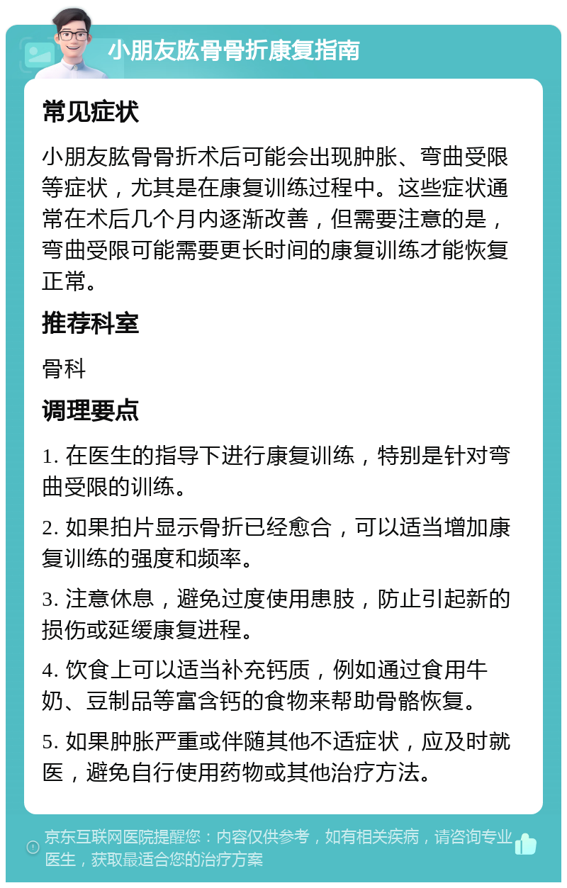 小朋友肱骨骨折康复指南 常见症状 小朋友肱骨骨折术后可能会出现肿胀、弯曲受限等症状，尤其是在康复训练过程中。这些症状通常在术后几个月内逐渐改善，但需要注意的是，弯曲受限可能需要更长时间的康复训练才能恢复正常。 推荐科室 骨科 调理要点 1. 在医生的指导下进行康复训练，特别是针对弯曲受限的训练。 2. 如果拍片显示骨折已经愈合，可以适当增加康复训练的强度和频率。 3. 注意休息，避免过度使用患肢，防止引起新的损伤或延缓康复进程。 4. 饮食上可以适当补充钙质，例如通过食用牛奶、豆制品等富含钙的食物来帮助骨骼恢复。 5. 如果肿胀严重或伴随其他不适症状，应及时就医，避免自行使用药物或其他治疗方法。