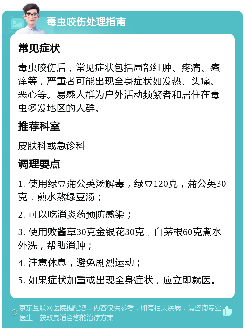 毒虫咬伤处理指南 常见症状 毒虫咬伤后，常见症状包括局部红肿、疼痛、瘙痒等，严重者可能出现全身症状如发热、头痛、恶心等。易感人群为户外活动频繁者和居住在毒虫多发地区的人群。 推荐科室 皮肤科或急诊科 调理要点 1. 使用绿豆蒲公英汤解毒，绿豆120克，蒲公英30克，煎水熬绿豆汤； 2. 可以吃消炎药预防感染； 3. 使用败酱草30克金银花30克，白茅根60克煮水外洗，帮助消肿； 4. 注意休息，避免剧烈运动； 5. 如果症状加重或出现全身症状，应立即就医。