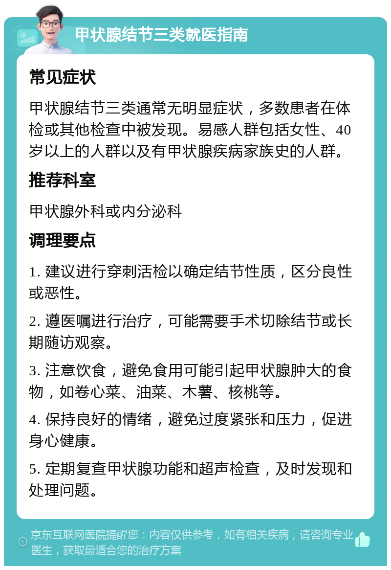 甲状腺结节三类就医指南 常见症状 甲状腺结节三类通常无明显症状，多数患者在体检或其他检查中被发现。易感人群包括女性、40岁以上的人群以及有甲状腺疾病家族史的人群。 推荐科室 甲状腺外科或内分泌科 调理要点 1. 建议进行穿刺活检以确定结节性质，区分良性或恶性。 2. 遵医嘱进行治疗，可能需要手术切除结节或长期随访观察。 3. 注意饮食，避免食用可能引起甲状腺肿大的食物，如卷心菜、油菜、木薯、核桃等。 4. 保持良好的情绪，避免过度紧张和压力，促进身心健康。 5. 定期复查甲状腺功能和超声检查，及时发现和处理问题。