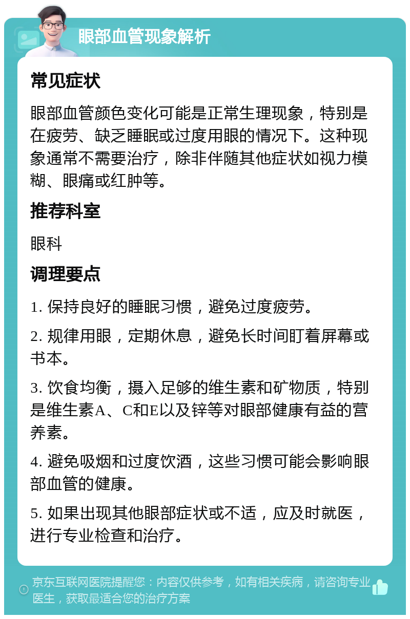 眼部血管现象解析 常见症状 眼部血管颜色变化可能是正常生理现象，特别是在疲劳、缺乏睡眠或过度用眼的情况下。这种现象通常不需要治疗，除非伴随其他症状如视力模糊、眼痛或红肿等。 推荐科室 眼科 调理要点 1. 保持良好的睡眠习惯，避免过度疲劳。 2. 规律用眼，定期休息，避免长时间盯着屏幕或书本。 3. 饮食均衡，摄入足够的维生素和矿物质，特别是维生素A、C和E以及锌等对眼部健康有益的营养素。 4. 避免吸烟和过度饮酒，这些习惯可能会影响眼部血管的健康。 5. 如果出现其他眼部症状或不适，应及时就医，进行专业检查和治疗。