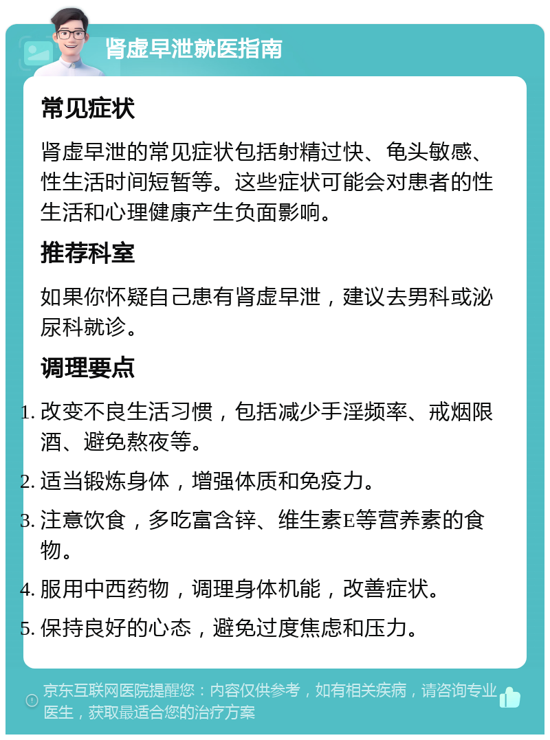 肾虚早泄就医指南 常见症状 肾虚早泄的常见症状包括射精过快、龟头敏感、性生活时间短暂等。这些症状可能会对患者的性生活和心理健康产生负面影响。 推荐科室 如果你怀疑自己患有肾虚早泄，建议去男科或泌尿科就诊。 调理要点 改变不良生活习惯，包括减少手淫频率、戒烟限酒、避免熬夜等。 适当锻炼身体，增强体质和免疫力。 注意饮食，多吃富含锌、维生素E等营养素的食物。 服用中西药物，调理身体机能，改善症状。 保持良好的心态，避免过度焦虑和压力。