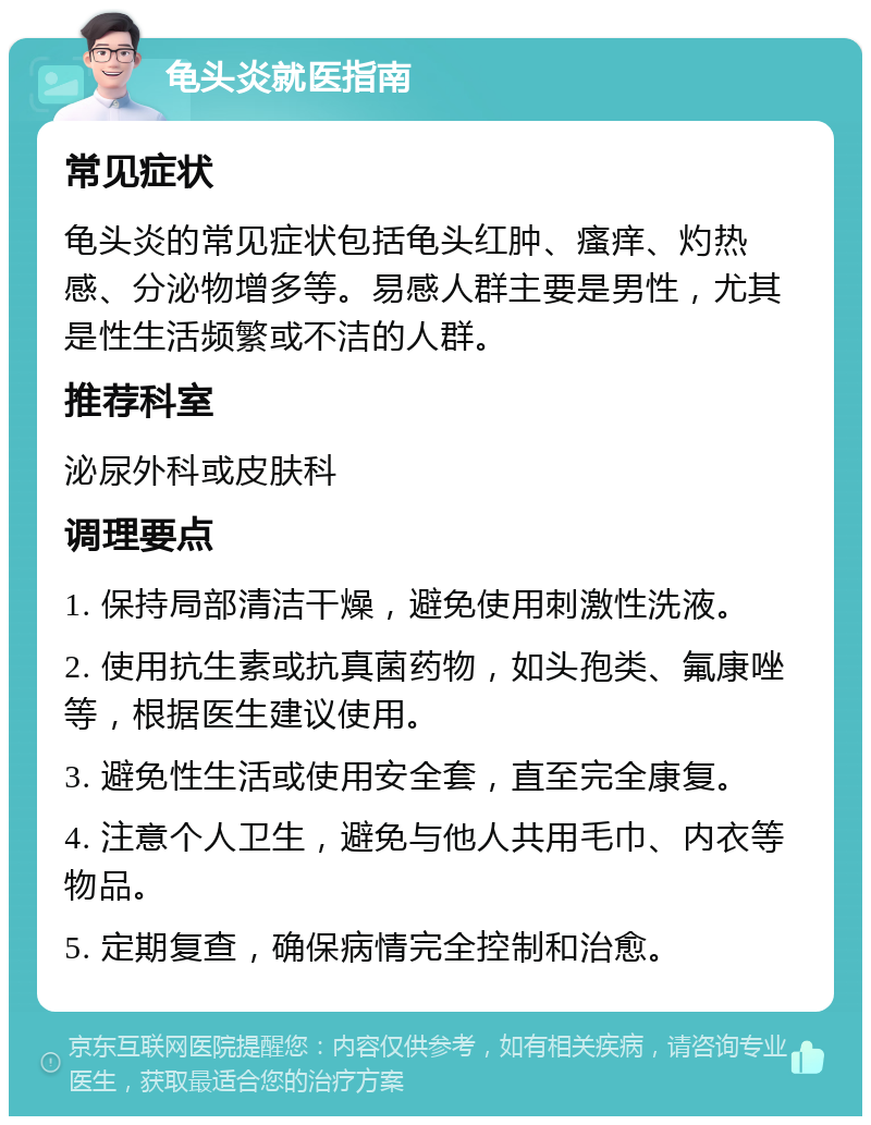 龟头炎就医指南 常见症状 龟头炎的常见症状包括龟头红肿、瘙痒、灼热感、分泌物增多等。易感人群主要是男性，尤其是性生活频繁或不洁的人群。 推荐科室 泌尿外科或皮肤科 调理要点 1. 保持局部清洁干燥，避免使用刺激性洗液。 2. 使用抗生素或抗真菌药物，如头孢类、氟康唑等，根据医生建议使用。 3. 避免性生活或使用安全套，直至完全康复。 4. 注意个人卫生，避免与他人共用毛巾、内衣等物品。 5. 定期复查，确保病情完全控制和治愈。