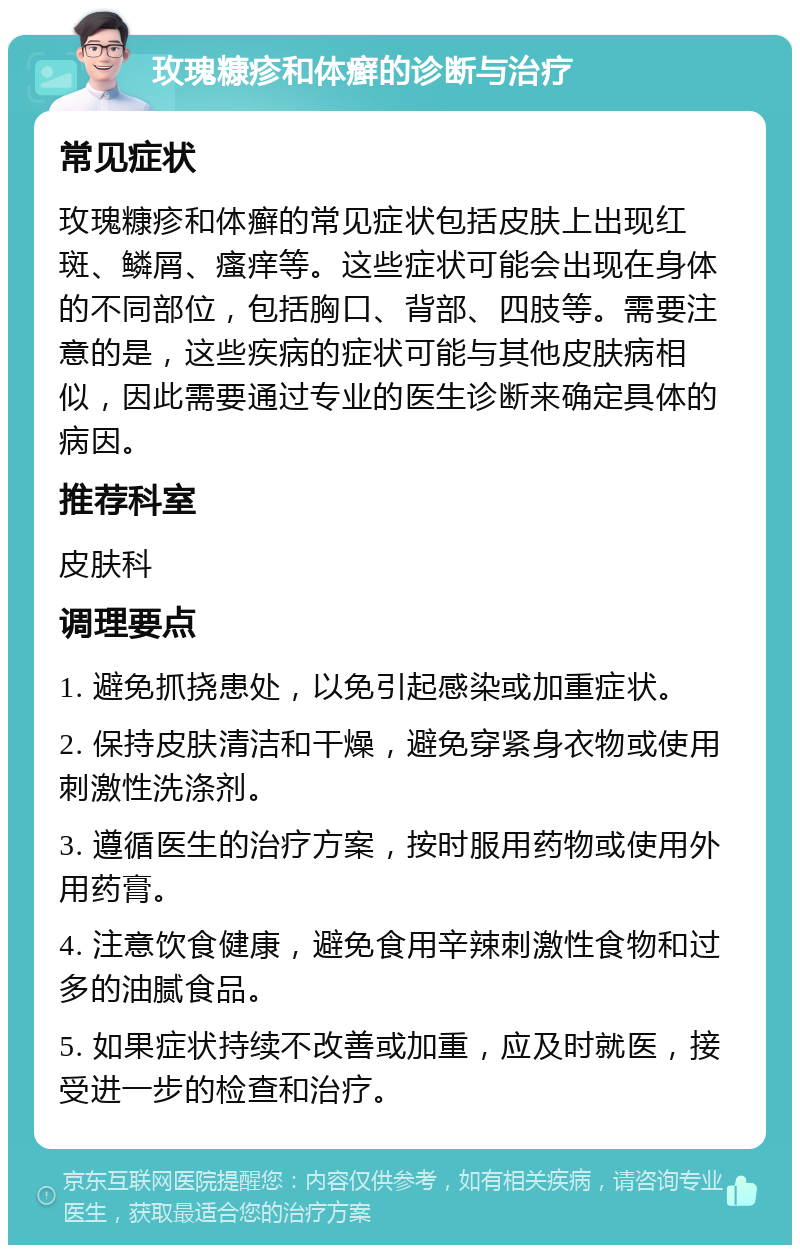 玫瑰糠疹和体癣的诊断与治疗 常见症状 玫瑰糠疹和体癣的常见症状包括皮肤上出现红斑、鳞屑、瘙痒等。这些症状可能会出现在身体的不同部位，包括胸口、背部、四肢等。需要注意的是，这些疾病的症状可能与其他皮肤病相似，因此需要通过专业的医生诊断来确定具体的病因。 推荐科室 皮肤科 调理要点 1. 避免抓挠患处，以免引起感染或加重症状。 2. 保持皮肤清洁和干燥，避免穿紧身衣物或使用刺激性洗涤剂。 3. 遵循医生的治疗方案，按时服用药物或使用外用药膏。 4. 注意饮食健康，避免食用辛辣刺激性食物和过多的油腻食品。 5. 如果症状持续不改善或加重，应及时就医，接受进一步的检查和治疗。