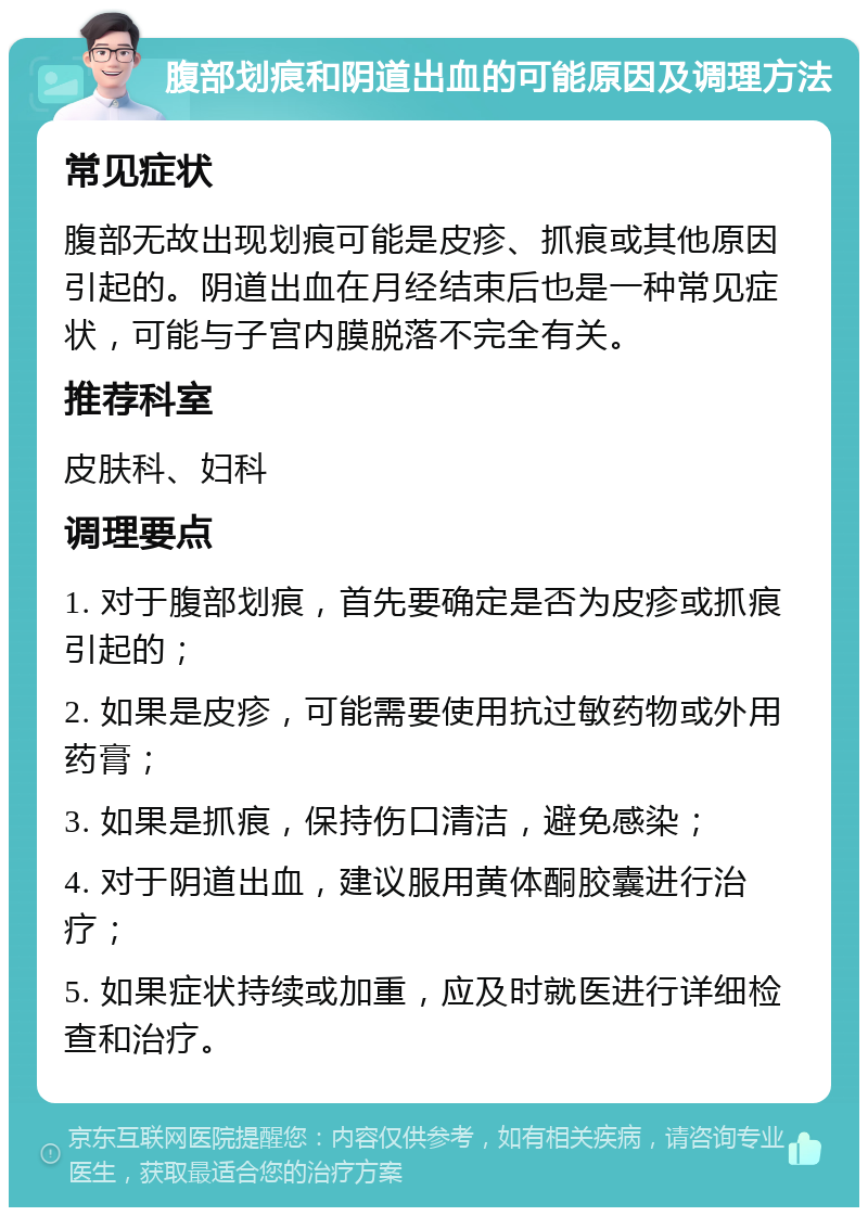 腹部划痕和阴道出血的可能原因及调理方法 常见症状 腹部无故出现划痕可能是皮疹、抓痕或其他原因引起的。阴道出血在月经结束后也是一种常见症状，可能与子宫内膜脱落不完全有关。 推荐科室 皮肤科、妇科 调理要点 1. 对于腹部划痕，首先要确定是否为皮疹或抓痕引起的； 2. 如果是皮疹，可能需要使用抗过敏药物或外用药膏； 3. 如果是抓痕，保持伤口清洁，避免感染； 4. 对于阴道出血，建议服用黄体酮胶囊进行治疗； 5. 如果症状持续或加重，应及时就医进行详细检查和治疗。