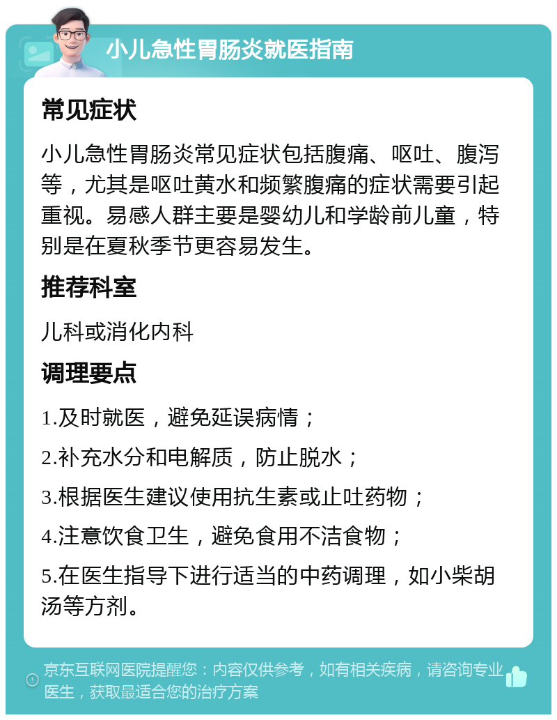 小儿急性胃肠炎就医指南 常见症状 小儿急性胃肠炎常见症状包括腹痛、呕吐、腹泻等，尤其是呕吐黄水和频繁腹痛的症状需要引起重视。易感人群主要是婴幼儿和学龄前儿童，特别是在夏秋季节更容易发生。 推荐科室 儿科或消化内科 调理要点 1.及时就医，避免延误病情； 2.补充水分和电解质，防止脱水； 3.根据医生建议使用抗生素或止吐药物； 4.注意饮食卫生，避免食用不洁食物； 5.在医生指导下进行适当的中药调理，如小柴胡汤等方剂。