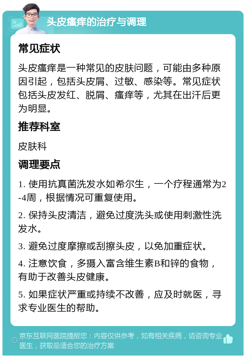 头皮瘙痒的治疗与调理 常见症状 头皮瘙痒是一种常见的皮肤问题，可能由多种原因引起，包括头皮屑、过敏、感染等。常见症状包括头皮发红、脱屑、瘙痒等，尤其在出汗后更为明显。 推荐科室 皮肤科 调理要点 1. 使用抗真菌洗发水如希尔生，一个疗程通常为2-4周，根据情况可重复使用。 2. 保持头皮清洁，避免过度洗头或使用刺激性洗发水。 3. 避免过度摩擦或刮擦头皮，以免加重症状。 4. 注意饮食，多摄入富含维生素B和锌的食物，有助于改善头皮健康。 5. 如果症状严重或持续不改善，应及时就医，寻求专业医生的帮助。