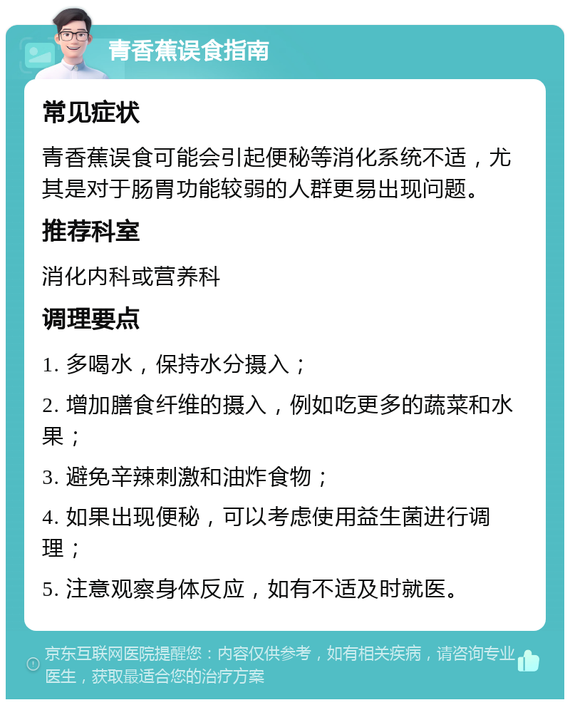 青香蕉误食指南 常见症状 青香蕉误食可能会引起便秘等消化系统不适，尤其是对于肠胃功能较弱的人群更易出现问题。 推荐科室 消化内科或营养科 调理要点 1. 多喝水，保持水分摄入； 2. 增加膳食纤维的摄入，例如吃更多的蔬菜和水果； 3. 避免辛辣刺激和油炸食物； 4. 如果出现便秘，可以考虑使用益生菌进行调理； 5. 注意观察身体反应，如有不适及时就医。