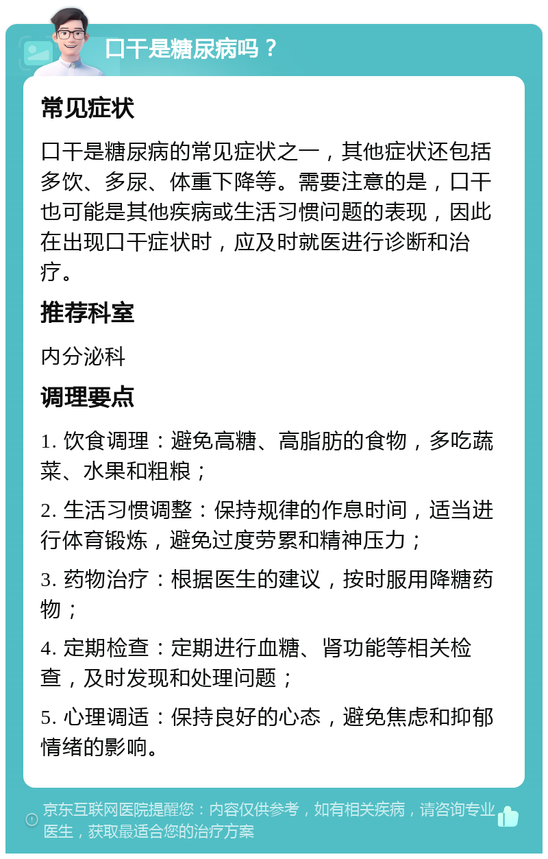 口干是糖尿病吗？ 常见症状 口干是糖尿病的常见症状之一，其他症状还包括多饮、多尿、体重下降等。需要注意的是，口干也可能是其他疾病或生活习惯问题的表现，因此在出现口干症状时，应及时就医进行诊断和治疗。 推荐科室 内分泌科 调理要点 1. 饮食调理：避免高糖、高脂肪的食物，多吃蔬菜、水果和粗粮； 2. 生活习惯调整：保持规律的作息时间，适当进行体育锻炼，避免过度劳累和精神压力； 3. 药物治疗：根据医生的建议，按时服用降糖药物； 4. 定期检查：定期进行血糖、肾功能等相关检查，及时发现和处理问题； 5. 心理调适：保持良好的心态，避免焦虑和抑郁情绪的影响。