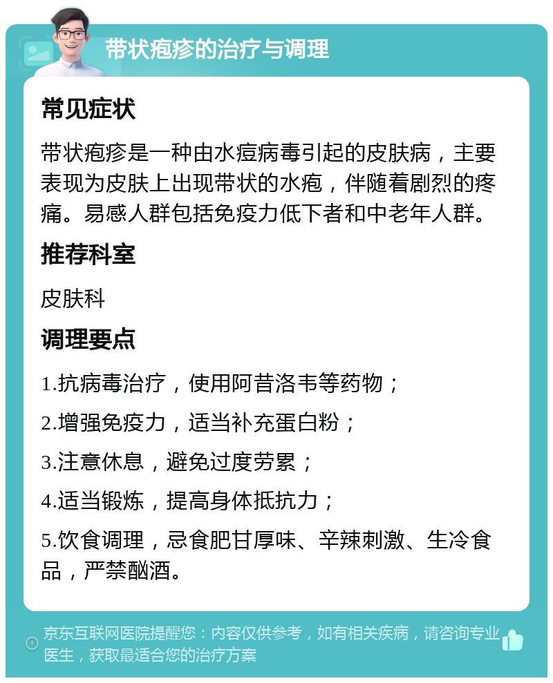 带状疱疹的治疗与调理 常见症状 带状疱疹是一种由水痘病毒引起的皮肤病，主要表现为皮肤上出现带状的水疱，伴随着剧烈的疼痛。易感人群包括免疫力低下者和中老年人群。 推荐科室 皮肤科 调理要点 1.抗病毒治疗，使用阿昔洛韦等药物； 2.增强免疫力，适当补充蛋白粉； 3.注意休息，避免过度劳累； 4.适当锻炼，提高身体抵抗力； 5.饮食调理，忌食肥甘厚味、辛辣刺激、生冷食品，严禁酗酒。