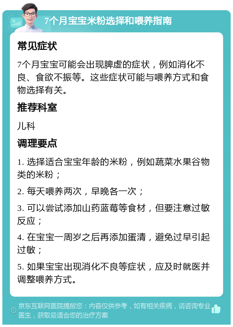 7个月宝宝米粉选择和喂养指南 常见症状 7个月宝宝可能会出现脾虚的症状，例如消化不良、食欲不振等。这些症状可能与喂养方式和食物选择有关。 推荐科室 儿科 调理要点 1. 选择适合宝宝年龄的米粉，例如蔬菜水果谷物类的米粉； 2. 每天喂养两次，早晚各一次； 3. 可以尝试添加山药蓝莓等食材，但要注意过敏反应； 4. 在宝宝一周岁之后再添加蛋清，避免过早引起过敏； 5. 如果宝宝出现消化不良等症状，应及时就医并调整喂养方式。