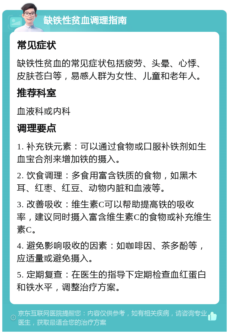 缺铁性贫血调理指南 常见症状 缺铁性贫血的常见症状包括疲劳、头晕、心悸、皮肤苍白等，易感人群为女性、儿童和老年人。 推荐科室 血液科或内科 调理要点 1. 补充铁元素：可以通过食物或口服补铁剂如生血宝合剂来增加铁的摄入。 2. 饮食调理：多食用富含铁质的食物，如黑木耳、红枣、红豆、动物内脏和血液等。 3. 改善吸收：维生素C可以帮助提高铁的吸收率，建议同时摄入富含维生素C的食物或补充维生素C。 4. 避免影响吸收的因素：如咖啡因、茶多酚等，应适量或避免摄入。 5. 定期复查：在医生的指导下定期检查血红蛋白和铁水平，调整治疗方案。