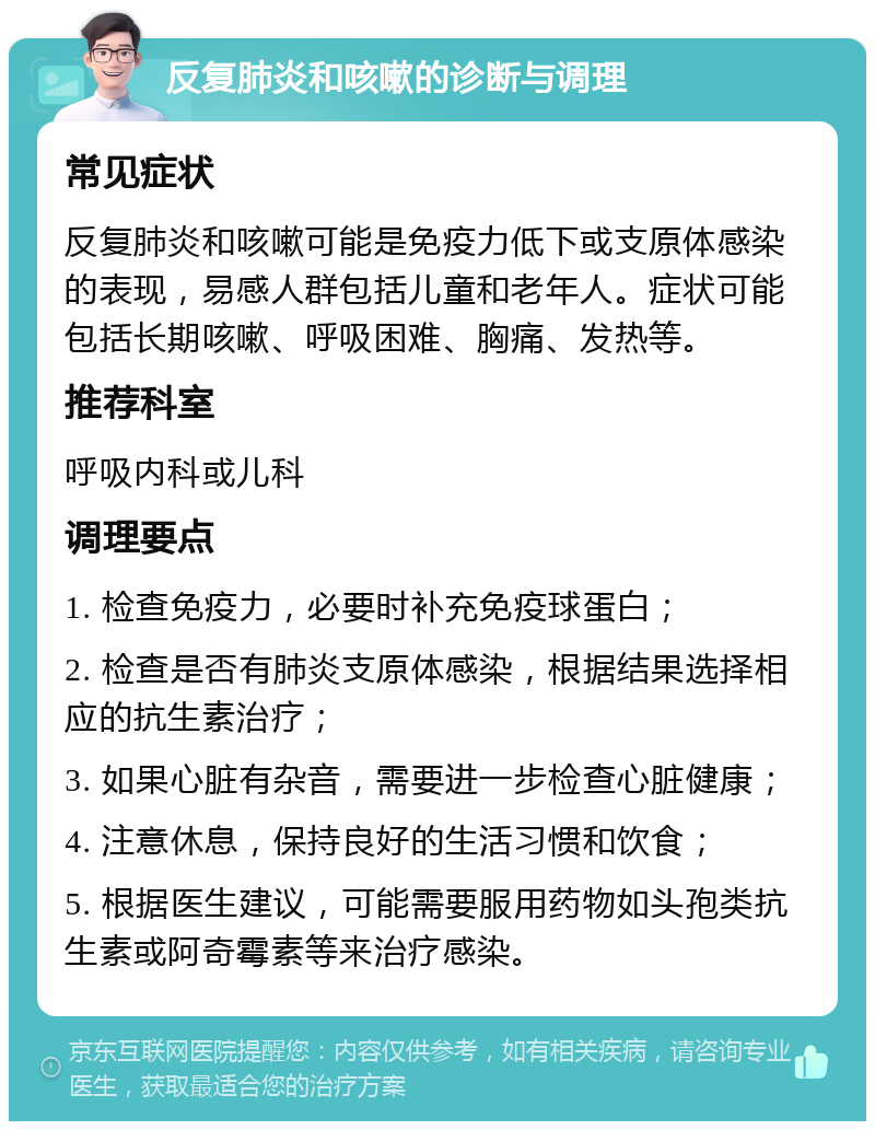 反复肺炎和咳嗽的诊断与调理 常见症状 反复肺炎和咳嗽可能是免疫力低下或支原体感染的表现，易感人群包括儿童和老年人。症状可能包括长期咳嗽、呼吸困难、胸痛、发热等。 推荐科室 呼吸内科或儿科 调理要点 1. 检查免疫力，必要时补充免疫球蛋白； 2. 检查是否有肺炎支原体感染，根据结果选择相应的抗生素治疗； 3. 如果心脏有杂音，需要进一步检查心脏健康； 4. 注意休息，保持良好的生活习惯和饮食； 5. 根据医生建议，可能需要服用药物如头孢类抗生素或阿奇霉素等来治疗感染。