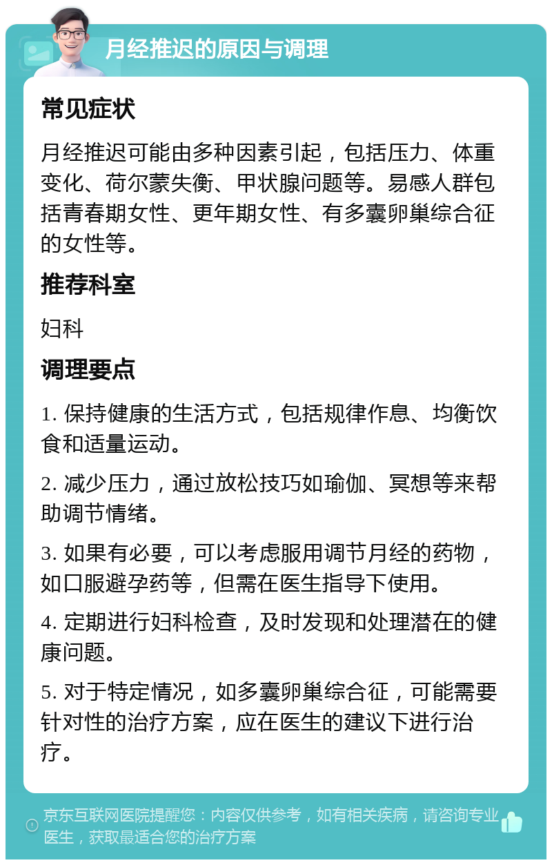 月经推迟的原因与调理 常见症状 月经推迟可能由多种因素引起，包括压力、体重变化、荷尔蒙失衡、甲状腺问题等。易感人群包括青春期女性、更年期女性、有多囊卵巢综合征的女性等。 推荐科室 妇科 调理要点 1. 保持健康的生活方式，包括规律作息、均衡饮食和适量运动。 2. 减少压力，通过放松技巧如瑜伽、冥想等来帮助调节情绪。 3. 如果有必要，可以考虑服用调节月经的药物，如口服避孕药等，但需在医生指导下使用。 4. 定期进行妇科检查，及时发现和处理潜在的健康问题。 5. 对于特定情况，如多囊卵巢综合征，可能需要针对性的治疗方案，应在医生的建议下进行治疗。