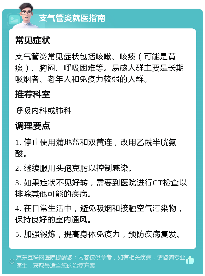 支气管炎就医指南 常见症状 支气管炎常见症状包括咳嗽、咳痰（可能是黄痰）、胸闷、呼吸困难等。易感人群主要是长期吸烟者、老年人和免疫力较弱的人群。 推荐科室 呼吸内科或肺科 调理要点 1. 停止使用蒲地蓝和双黄连，改用乙酰半胱氨酸。 2. 继续服用头孢克肟以控制感染。 3. 如果症状不见好转，需要到医院进行CT检查以排除其他可能的疾病。 4. 在日常生活中，避免吸烟和接触空气污染物，保持良好的室内通风。 5. 加强锻炼，提高身体免疫力，预防疾病复发。