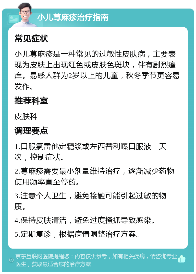 小儿荨麻疹治疗指南 常见症状 小儿荨麻疹是一种常见的过敏性皮肤病，主要表现为皮肤上出现红色或皮肤色斑块，伴有剧烈瘙痒。易感人群为2岁以上的儿童，秋冬季节更容易发作。 推荐科室 皮肤科 调理要点 1.口服氯雷他定糖浆或左西替利嗪口服液一天一次，控制症状。 2.荨麻疹需要最小剂量维持治疗，逐渐减少药物使用频率直至停药。 3.注意个人卫生，避免接触可能引起过敏的物质。 4.保持皮肤清洁，避免过度搔抓导致感染。 5.定期复诊，根据病情调整治疗方案。