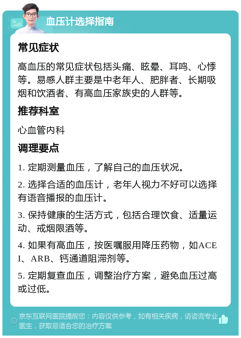 血压计选择指南 常见症状 高血压的常见症状包括头痛、眩晕、耳鸣、心悸等。易感人群主要是中老年人、肥胖者、长期吸烟和饮酒者、有高血压家族史的人群等。 推荐科室 心血管内科 调理要点 1. 定期测量血压，了解自己的血压状况。 2. 选择合适的血压计，老年人视力不好可以选择有语音播报的血压计。 3. 保持健康的生活方式，包括合理饮食、适量运动、戒烟限酒等。 4. 如果有高血压，按医嘱服用降压药物，如ACEI、ARB、钙通道阻滞剂等。 5. 定期复查血压，调整治疗方案，避免血压过高或过低。