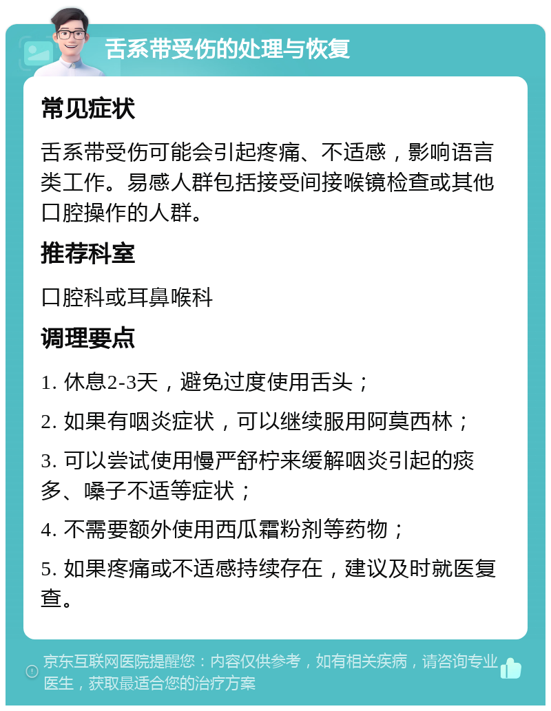 舌系带受伤的处理与恢复 常见症状 舌系带受伤可能会引起疼痛、不适感，影响语言类工作。易感人群包括接受间接喉镜检查或其他口腔操作的人群。 推荐科室 口腔科或耳鼻喉科 调理要点 1. 休息2-3天，避免过度使用舌头； 2. 如果有咽炎症状，可以继续服用阿莫西林； 3. 可以尝试使用慢严舒柠来缓解咽炎引起的痰多、嗓子不适等症状； 4. 不需要额外使用西瓜霜粉剂等药物； 5. 如果疼痛或不适感持续存在，建议及时就医复查。