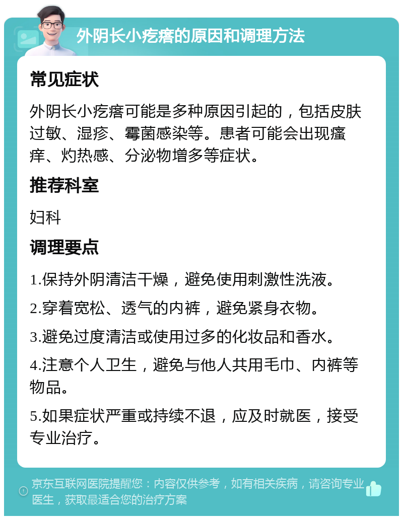 外阴长小疙瘩的原因和调理方法 常见症状 外阴长小疙瘩可能是多种原因引起的，包括皮肤过敏、湿疹、霉菌感染等。患者可能会出现瘙痒、灼热感、分泌物增多等症状。 推荐科室 妇科 调理要点 1.保持外阴清洁干燥，避免使用刺激性洗液。 2.穿着宽松、透气的内裤，避免紧身衣物。 3.避免过度清洁或使用过多的化妆品和香水。 4.注意个人卫生，避免与他人共用毛巾、内裤等物品。 5.如果症状严重或持续不退，应及时就医，接受专业治疗。