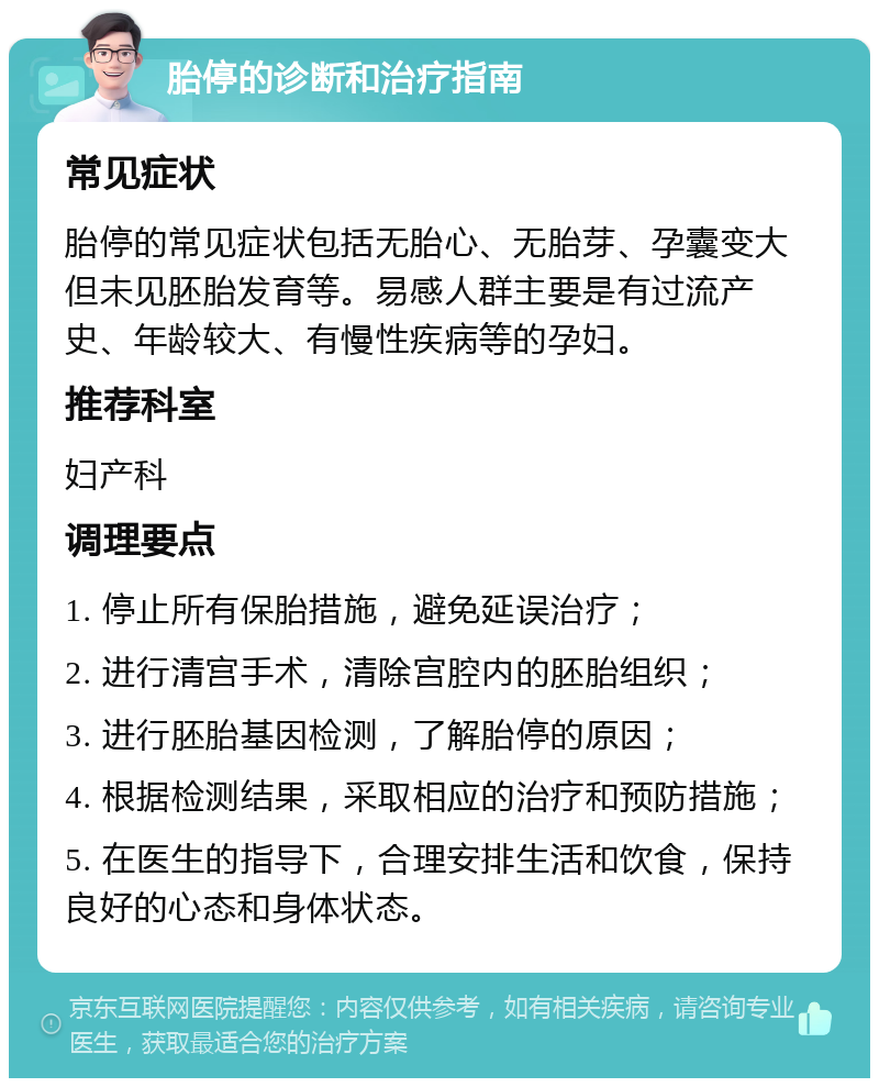 胎停的诊断和治疗指南 常见症状 胎停的常见症状包括无胎心、无胎芽、孕囊变大但未见胚胎发育等。易感人群主要是有过流产史、年龄较大、有慢性疾病等的孕妇。 推荐科室 妇产科 调理要点 1. 停止所有保胎措施，避免延误治疗； 2. 进行清宫手术，清除宫腔内的胚胎组织； 3. 进行胚胎基因检测，了解胎停的原因； 4. 根据检测结果，采取相应的治疗和预防措施； 5. 在医生的指导下，合理安排生活和饮食，保持良好的心态和身体状态。