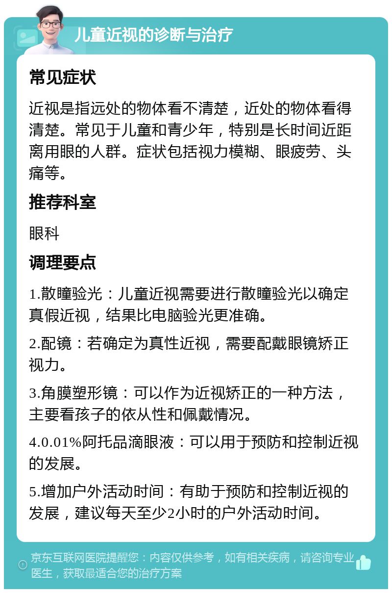 儿童近视的诊断与治疗 常见症状 近视是指远处的物体看不清楚，近处的物体看得清楚。常见于儿童和青少年，特别是长时间近距离用眼的人群。症状包括视力模糊、眼疲劳、头痛等。 推荐科室 眼科 调理要点 1.散瞳验光：儿童近视需要进行散瞳验光以确定真假近视，结果比电脑验光更准确。 2.配镜：若确定为真性近视，需要配戴眼镜矫正视力。 3.角膜塑形镜：可以作为近视矫正的一种方法，主要看孩子的依从性和佩戴情况。 4.0.01%阿托品滴眼液：可以用于预防和控制近视的发展。 5.增加户外活动时间：有助于预防和控制近视的发展，建议每天至少2小时的户外活动时间。