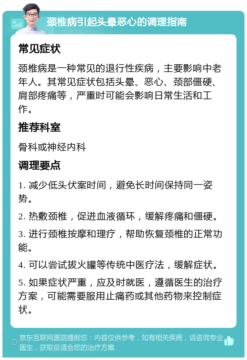 颈椎病引起头晕恶心的调理指南 常见症状 颈椎病是一种常见的退行性疾病，主要影响中老年人。其常见症状包括头晕、恶心、颈部僵硬、肩部疼痛等，严重时可能会影响日常生活和工作。 推荐科室 骨科或神经内科 调理要点 1. 减少低头伏案时间，避免长时间保持同一姿势。 2. 热敷颈椎，促进血液循环，缓解疼痛和僵硬。 3. 进行颈椎按摩和理疗，帮助恢复颈椎的正常功能。 4. 可以尝试拔火罐等传统中医疗法，缓解症状。 5. 如果症状严重，应及时就医，遵循医生的治疗方案，可能需要服用止痛药或其他药物来控制症状。