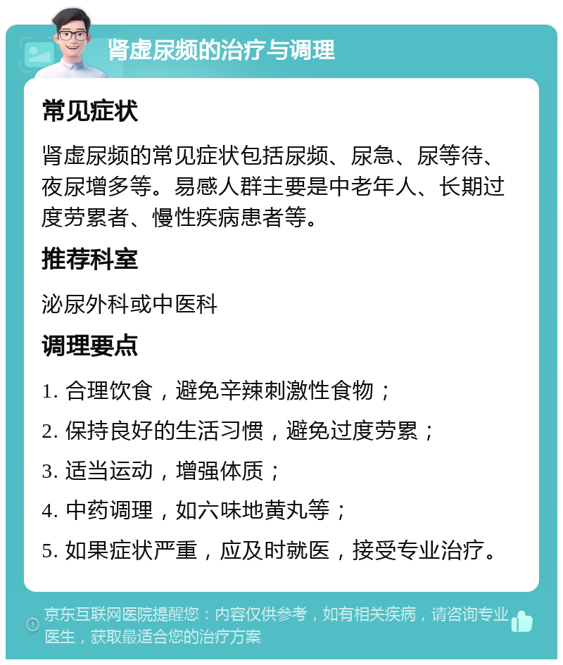 肾虚尿频的治疗与调理 常见症状 肾虚尿频的常见症状包括尿频、尿急、尿等待、夜尿增多等。易感人群主要是中老年人、长期过度劳累者、慢性疾病患者等。 推荐科室 泌尿外科或中医科 调理要点 1. 合理饮食，避免辛辣刺激性食物； 2. 保持良好的生活习惯，避免过度劳累； 3. 适当运动，增强体质； 4. 中药调理，如六味地黄丸等； 5. 如果症状严重，应及时就医，接受专业治疗。