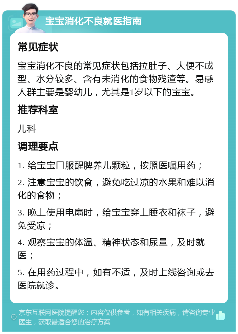 宝宝消化不良就医指南 常见症状 宝宝消化不良的常见症状包括拉肚子、大便不成型、水分较多、含有未消化的食物残渣等。易感人群主要是婴幼儿，尤其是1岁以下的宝宝。 推荐科室 儿科 调理要点 1. 给宝宝口服醒脾养儿颗粒，按照医嘱用药； 2. 注意宝宝的饮食，避免吃过凉的水果和难以消化的食物； 3. 晚上使用电扇时，给宝宝穿上睡衣和袜子，避免受凉； 4. 观察宝宝的体温、精神状态和尿量，及时就医； 5. 在用药过程中，如有不适，及时上线咨询或去医院就诊。