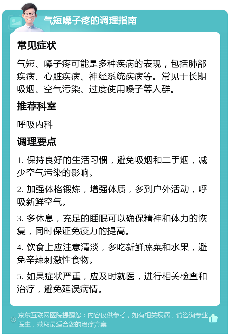 气短嗓子疼的调理指南 常见症状 气短、嗓子疼可能是多种疾病的表现，包括肺部疾病、心脏疾病、神经系统疾病等。常见于长期吸烟、空气污染、过度使用嗓子等人群。 推荐科室 呼吸内科 调理要点 1. 保持良好的生活习惯，避免吸烟和二手烟，减少空气污染的影响。 2. 加强体格锻炼，增强体质，多到户外活动，呼吸新鲜空气。 3. 多休息，充足的睡眠可以确保精神和体力的恢复，同时保证免疫力的提高。 4. 饮食上应注意清淡，多吃新鲜蔬菜和水果，避免辛辣刺激性食物。 5. 如果症状严重，应及时就医，进行相关检查和治疗，避免延误病情。