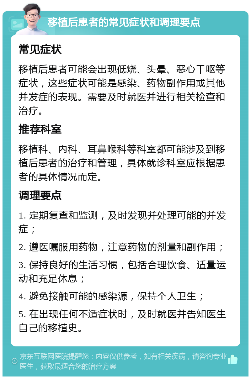 移植后患者的常见症状和调理要点 常见症状 移植后患者可能会出现低烧、头晕、恶心干呕等症状，这些症状可能是感染、药物副作用或其他并发症的表现。需要及时就医并进行相关检查和治疗。 推荐科室 移植科、内科、耳鼻喉科等科室都可能涉及到移植后患者的治疗和管理，具体就诊科室应根据患者的具体情况而定。 调理要点 1. 定期复查和监测，及时发现并处理可能的并发症； 2. 遵医嘱服用药物，注意药物的剂量和副作用； 3. 保持良好的生活习惯，包括合理饮食、适量运动和充足休息； 4. 避免接触可能的感染源，保持个人卫生； 5. 在出现任何不适症状时，及时就医并告知医生自己的移植史。