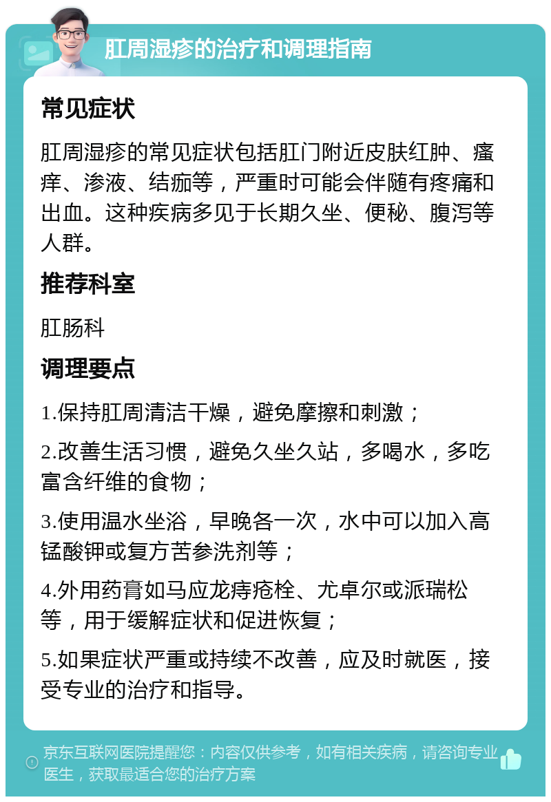 肛周湿疹的治疗和调理指南 常见症状 肛周湿疹的常见症状包括肛门附近皮肤红肿、瘙痒、渗液、结痂等，严重时可能会伴随有疼痛和出血。这种疾病多见于长期久坐、便秘、腹泻等人群。 推荐科室 肛肠科 调理要点 1.保持肛周清洁干燥，避免摩擦和刺激； 2.改善生活习惯，避免久坐久站，多喝水，多吃富含纤维的食物； 3.使用温水坐浴，早晚各一次，水中可以加入高锰酸钾或复方苦参洗剂等； 4.外用药膏如马应龙痔疮栓、尤卓尔或派瑞松等，用于缓解症状和促进恢复； 5.如果症状严重或持续不改善，应及时就医，接受专业的治疗和指导。