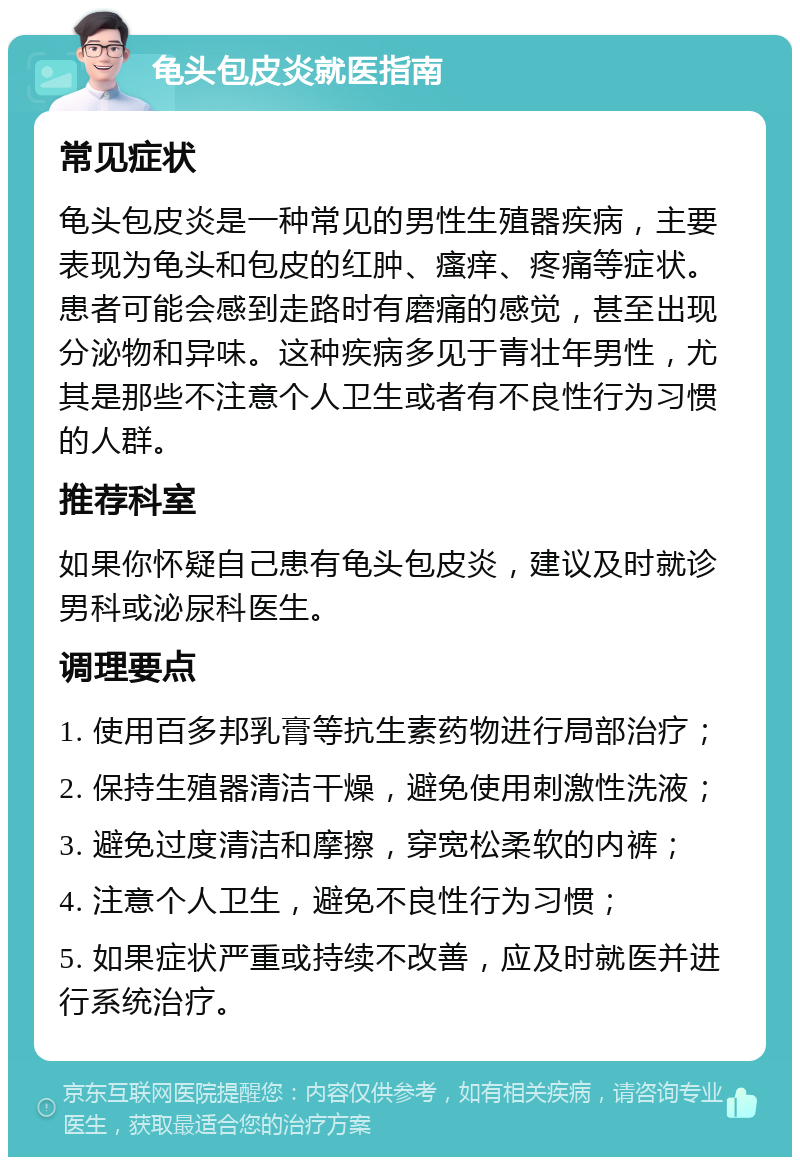 龟头包皮炎就医指南 常见症状 龟头包皮炎是一种常见的男性生殖器疾病，主要表现为龟头和包皮的红肿、瘙痒、疼痛等症状。患者可能会感到走路时有磨痛的感觉，甚至出现分泌物和异味。这种疾病多见于青壮年男性，尤其是那些不注意个人卫生或者有不良性行为习惯的人群。 推荐科室 如果你怀疑自己患有龟头包皮炎，建议及时就诊男科或泌尿科医生。 调理要点 1. 使用百多邦乳膏等抗生素药物进行局部治疗； 2. 保持生殖器清洁干燥，避免使用刺激性洗液； 3. 避免过度清洁和摩擦，穿宽松柔软的内裤； 4. 注意个人卫生，避免不良性行为习惯； 5. 如果症状严重或持续不改善，应及时就医并进行系统治疗。