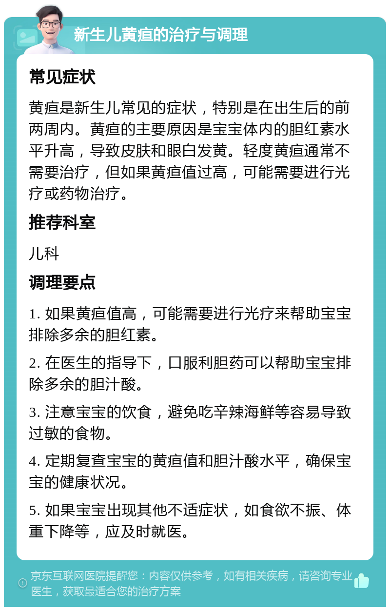 新生儿黄疸的治疗与调理 常见症状 黄疸是新生儿常见的症状，特别是在出生后的前两周内。黄疸的主要原因是宝宝体内的胆红素水平升高，导致皮肤和眼白发黄。轻度黄疸通常不需要治疗，但如果黄疸值过高，可能需要进行光疗或药物治疗。 推荐科室 儿科 调理要点 1. 如果黄疸值高，可能需要进行光疗来帮助宝宝排除多余的胆红素。 2. 在医生的指导下，口服利胆药可以帮助宝宝排除多余的胆汁酸。 3. 注意宝宝的饮食，避免吃辛辣海鲜等容易导致过敏的食物。 4. 定期复查宝宝的黄疸值和胆汁酸水平，确保宝宝的健康状况。 5. 如果宝宝出现其他不适症状，如食欲不振、体重下降等，应及时就医。