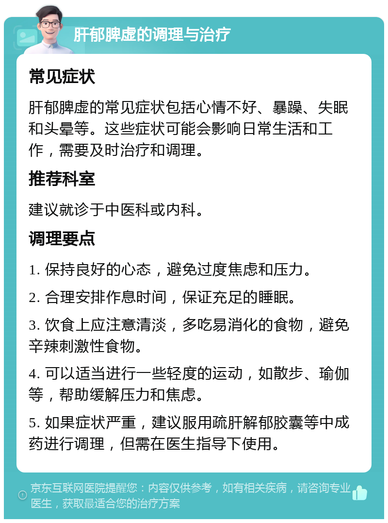 肝郁脾虚的调理与治疗 常见症状 肝郁脾虚的常见症状包括心情不好、暴躁、失眠和头晕等。这些症状可能会影响日常生活和工作，需要及时治疗和调理。 推荐科室 建议就诊于中医科或内科。 调理要点 1. 保持良好的心态，避免过度焦虑和压力。 2. 合理安排作息时间，保证充足的睡眠。 3. 饮食上应注意清淡，多吃易消化的食物，避免辛辣刺激性食物。 4. 可以适当进行一些轻度的运动，如散步、瑜伽等，帮助缓解压力和焦虑。 5. 如果症状严重，建议服用疏肝解郁胶囊等中成药进行调理，但需在医生指导下使用。