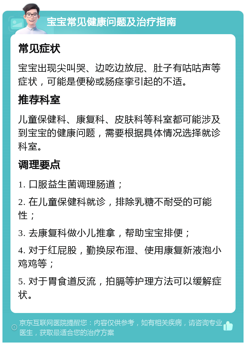 宝宝常见健康问题及治疗指南 常见症状 宝宝出现尖叫哭、边吃边放屁、肚子有咕咕声等症状，可能是便秘或肠痉挛引起的不适。 推荐科室 儿童保健科、康复科、皮肤科等科室都可能涉及到宝宝的健康问题，需要根据具体情况选择就诊科室。 调理要点 1. 口服益生菌调理肠道； 2. 在儿童保健科就诊，排除乳糖不耐受的可能性； 3. 去康复科做小儿推拿，帮助宝宝排便； 4. 对于红屁股，勤换尿布湿、使用康复新液泡小鸡鸡等； 5. 对于胃食道反流，拍膈等护理方法可以缓解症状。