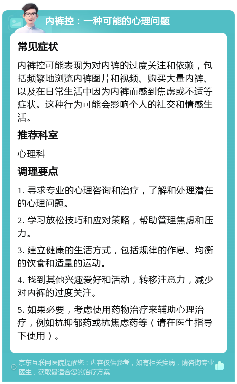 内裤控：一种可能的心理问题 常见症状 内裤控可能表现为对内裤的过度关注和依赖，包括频繁地浏览内裤图片和视频、购买大量内裤、以及在日常生活中因为内裤而感到焦虑或不适等症状。这种行为可能会影响个人的社交和情感生活。 推荐科室 心理科 调理要点 1. 寻求专业的心理咨询和治疗，了解和处理潜在的心理问题。 2. 学习放松技巧和应对策略，帮助管理焦虑和压力。 3. 建立健康的生活方式，包括规律的作息、均衡的饮食和适量的运动。 4. 找到其他兴趣爱好和活动，转移注意力，减少对内裤的过度关注。 5. 如果必要，考虑使用药物治疗来辅助心理治疗，例如抗抑郁药或抗焦虑药等（请在医生指导下使用）。