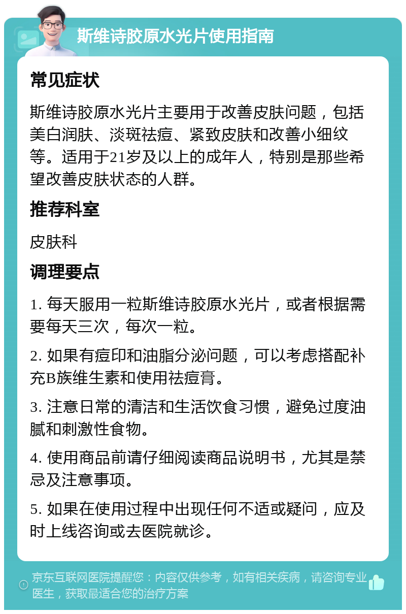 斯维诗胶原水光片使用指南 常见症状 斯维诗胶原水光片主要用于改善皮肤问题，包括美白润肤、淡斑祛痘、紧致皮肤和改善小细纹等。适用于21岁及以上的成年人，特别是那些希望改善皮肤状态的人群。 推荐科室 皮肤科 调理要点 1. 每天服用一粒斯维诗胶原水光片，或者根据需要每天三次，每次一粒。 2. 如果有痘印和油脂分泌问题，可以考虑搭配补充B族维生素和使用祛痘膏。 3. 注意日常的清洁和生活饮食习惯，避免过度油腻和刺激性食物。 4. 使用商品前请仔细阅读商品说明书，尤其是禁忌及注意事项。 5. 如果在使用过程中出现任何不适或疑问，应及时上线咨询或去医院就诊。