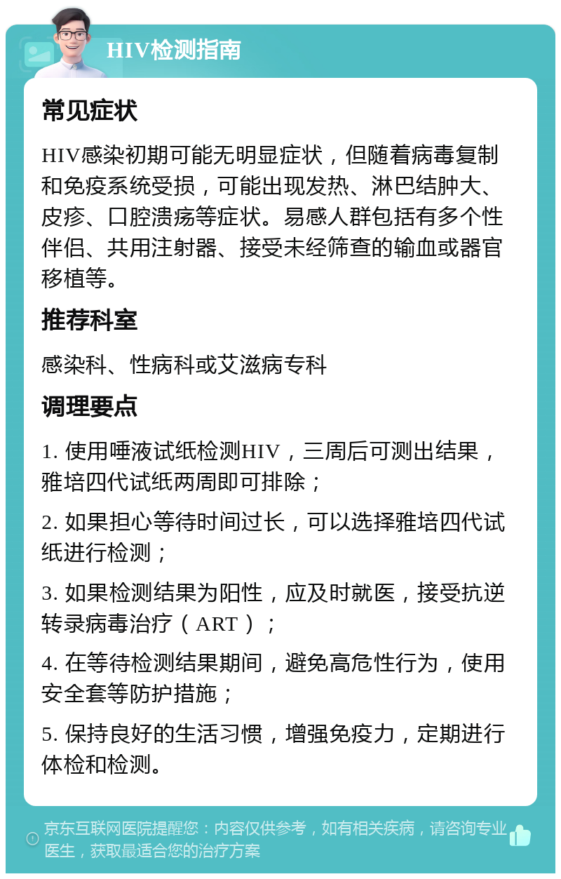 HIV检测指南 常见症状 HIV感染初期可能无明显症状，但随着病毒复制和免疫系统受损，可能出现发热、淋巴结肿大、皮疹、口腔溃疡等症状。易感人群包括有多个性伴侣、共用注射器、接受未经筛查的输血或器官移植等。 推荐科室 感染科、性病科或艾滋病专科 调理要点 1. 使用唾液试纸检测HIV，三周后可测出结果，雅培四代试纸两周即可排除； 2. 如果担心等待时间过长，可以选择雅培四代试纸进行检测； 3. 如果检测结果为阳性，应及时就医，接受抗逆转录病毒治疗（ART）； 4. 在等待检测结果期间，避免高危性行为，使用安全套等防护措施； 5. 保持良好的生活习惯，增强免疫力，定期进行体检和检测。