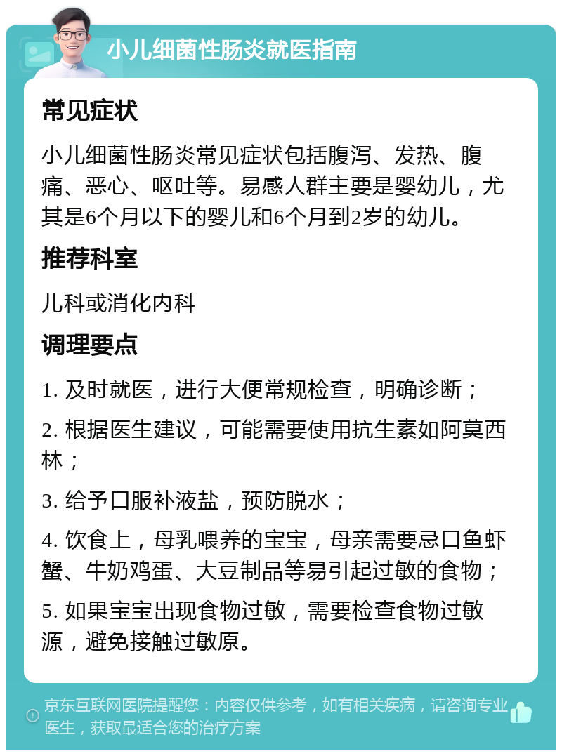 小儿细菌性肠炎就医指南 常见症状 小儿细菌性肠炎常见症状包括腹泻、发热、腹痛、恶心、呕吐等。易感人群主要是婴幼儿，尤其是6个月以下的婴儿和6个月到2岁的幼儿。 推荐科室 儿科或消化内科 调理要点 1. 及时就医，进行大便常规检查，明确诊断； 2. 根据医生建议，可能需要使用抗生素如阿莫西林； 3. 给予口服补液盐，预防脱水； 4. 饮食上，母乳喂养的宝宝，母亲需要忌口鱼虾蟹、牛奶鸡蛋、大豆制品等易引起过敏的食物； 5. 如果宝宝出现食物过敏，需要检查食物过敏源，避免接触过敏原。