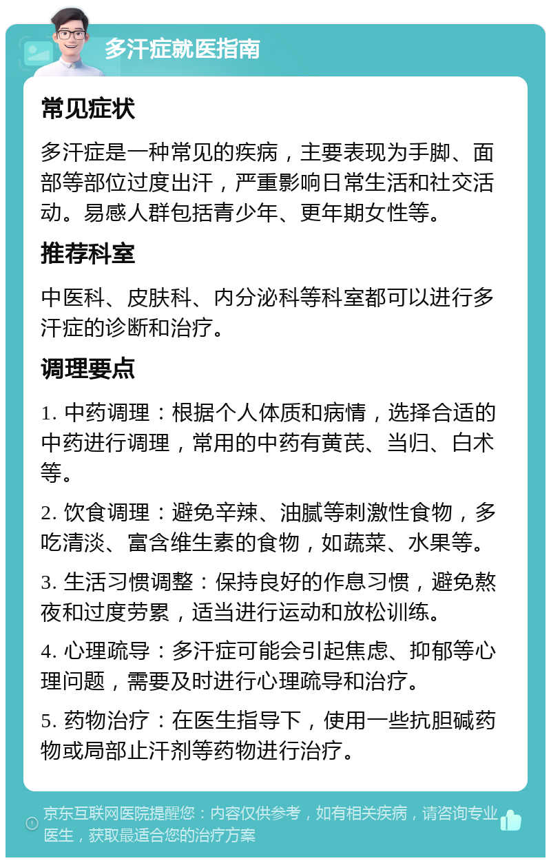 多汗症就医指南 常见症状 多汗症是一种常见的疾病，主要表现为手脚、面部等部位过度出汗，严重影响日常生活和社交活动。易感人群包括青少年、更年期女性等。 推荐科室 中医科、皮肤科、内分泌科等科室都可以进行多汗症的诊断和治疗。 调理要点 1. 中药调理：根据个人体质和病情，选择合适的中药进行调理，常用的中药有黄芪、当归、白术等。 2. 饮食调理：避免辛辣、油腻等刺激性食物，多吃清淡、富含维生素的食物，如蔬菜、水果等。 3. 生活习惯调整：保持良好的作息习惯，避免熬夜和过度劳累，适当进行运动和放松训练。 4. 心理疏导：多汗症可能会引起焦虑、抑郁等心理问题，需要及时进行心理疏导和治疗。 5. 药物治疗：在医生指导下，使用一些抗胆碱药物或局部止汗剂等药物进行治疗。