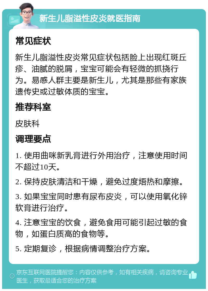 新生儿脂溢性皮炎就医指南 常见症状 新生儿脂溢性皮炎常见症状包括脸上出现红斑丘疹、油腻的脱屑，宝宝可能会有轻微的抓挠行为。易感人群主要是新生儿，尤其是那些有家族遗传史或过敏体质的宝宝。 推荐科室 皮肤科 调理要点 1. 使用曲咪新乳膏进行外用治疗，注意使用时间不超过10天。 2. 保持皮肤清洁和干燥，避免过度焐热和摩擦。 3. 如果宝宝同时患有尿布皮炎，可以使用氧化锌软膏进行治疗。 4. 注意宝宝的饮食，避免食用可能引起过敏的食物，如蛋白质高的食物等。 5. 定期复诊，根据病情调整治疗方案。