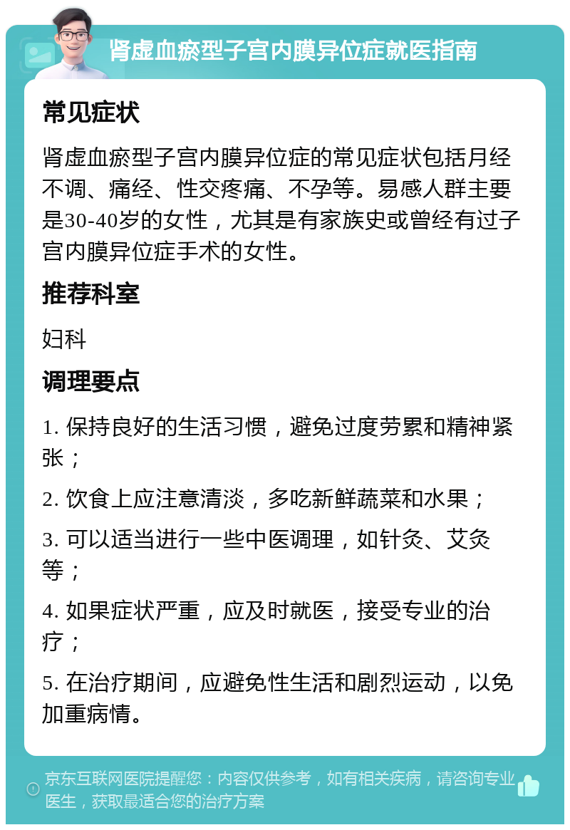 肾虚血瘀型子宫内膜异位症就医指南 常见症状 肾虚血瘀型子宫内膜异位症的常见症状包括月经不调、痛经、性交疼痛、不孕等。易感人群主要是30-40岁的女性，尤其是有家族史或曾经有过子宫内膜异位症手术的女性。 推荐科室 妇科 调理要点 1. 保持良好的生活习惯，避免过度劳累和精神紧张； 2. 饮食上应注意清淡，多吃新鲜蔬菜和水果； 3. 可以适当进行一些中医调理，如针灸、艾灸等； 4. 如果症状严重，应及时就医，接受专业的治疗； 5. 在治疗期间，应避免性生活和剧烈运动，以免加重病情。